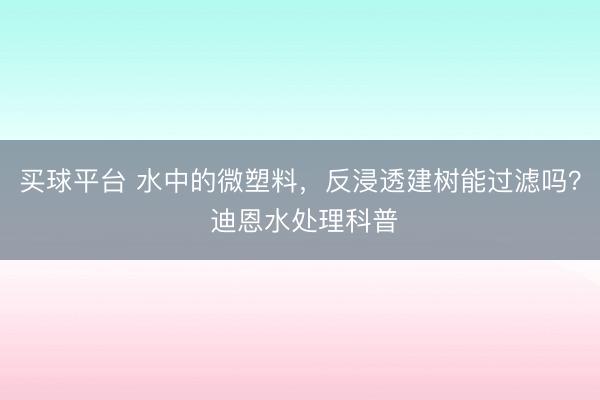买球平台 水中的微塑料，反浸透建树能过滤吗？ 迪恩水处理科普